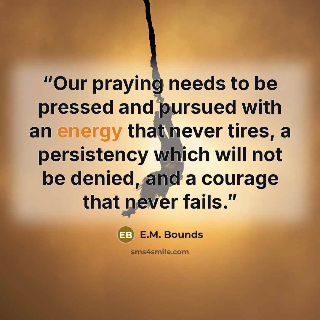 “Our praying needs to be pressed and pursued with an energy that never tires, a persistency which will not be denied, and a courage that never fails.” quote by E.M. Bounds