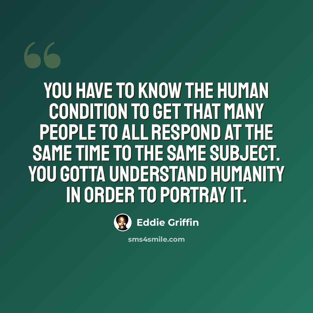 “You have to know the human condition to get that many people to all respond at the same time to the same subject. You gotta understand humanity in order to portray it.” quote by Eddie Griffin
