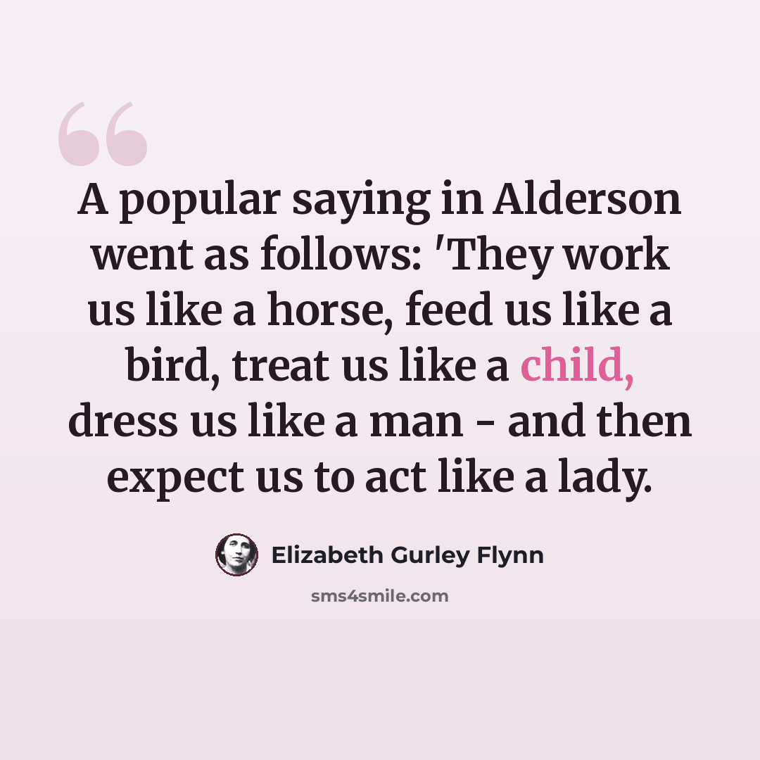“A popular saying in Alderson went as follows: 'They work us like a horse, feed us like a bird, treat us like a child, dress us like a man - and then expect us to act like a lady.” quote by Elizabeth Gurley Flynn