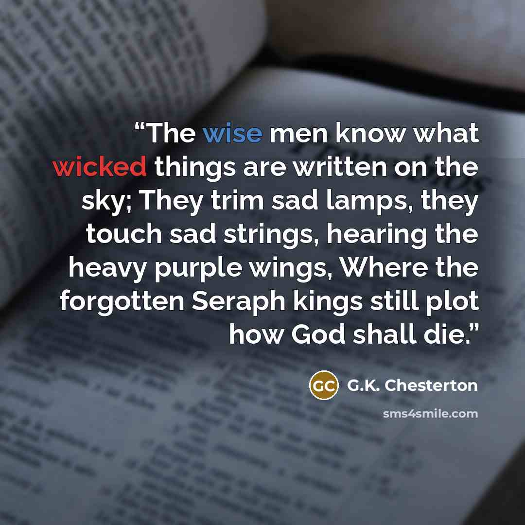 “The wise men know what wicked things are written on the sky; They trim sad lamps, they touch sad strings, hearing the heavy purple wings, Where the forgotten Seraph kings still plot how God shall die.” quote by G.K. Chesterton