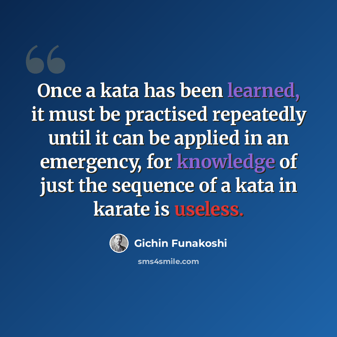 “Once a kata has been learned, it must be practised repeatedly until it can be applied in an emergency, for knowledge of just the sequence of a kata in karate is useless.” quote by Gichin Funakoshi