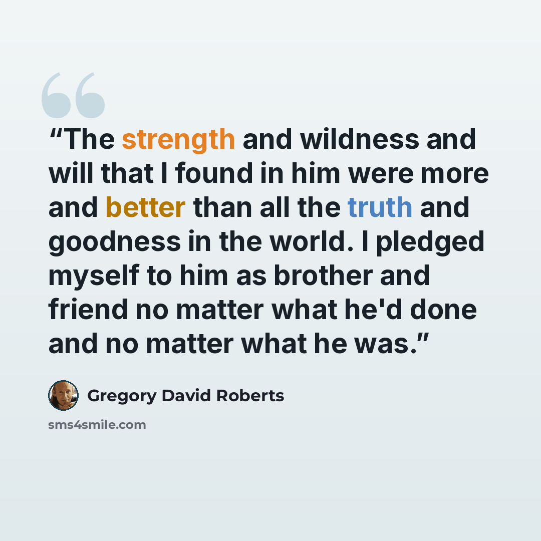 “The strength and wildness and will that I found in him were more and better than all the truth and goodness in the world. I pledged myself to him as brother and friend no matter what he'd done and no matter what he was.” quote by Gregory David Roberts