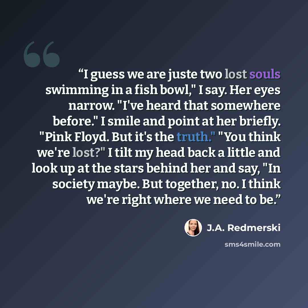 “I guess we are juste two lost souls swimming in a fish bowl," I say. Her eyes narrow. "I've heard that somewhere before." I smile and point at her briefly. "Pink Floyd. But it's the truth." "You think we're lost?" I tilt my head back a little and look up at the stars behind her and say, "In…” quote by J.A. Redmerski