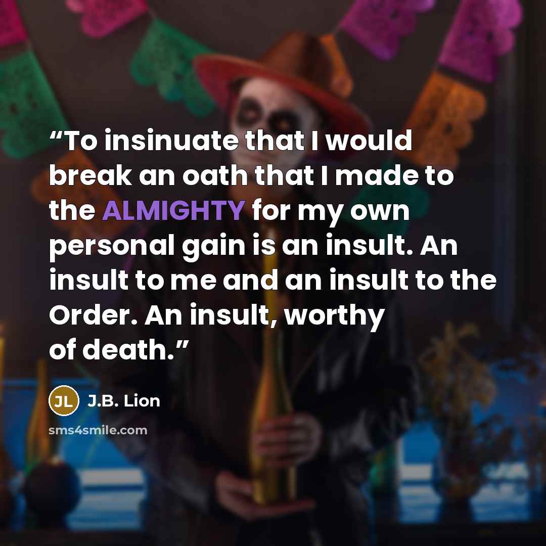 “To insinuate that I would break an oath that I made to the ALMIGHTY for my own personal gain is an insult. An insult to me and an insult to the Order. An insult, worthy of death.” quote by J.B. Lion