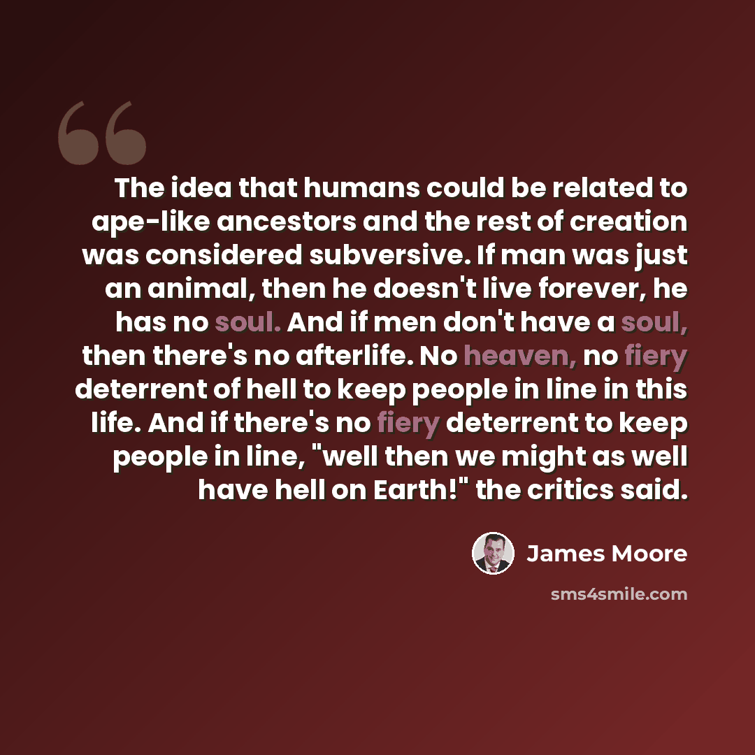 “The idea that humans could be related to ape-like ancestors and the rest of creation was considered subversive. If man was just an animal, then he doesn't live forever, he has no soul. And if men don't have a soul, then there's no afterlife. No heaven, no fiery deterrent of hell to keep people in…” quote by James Moore