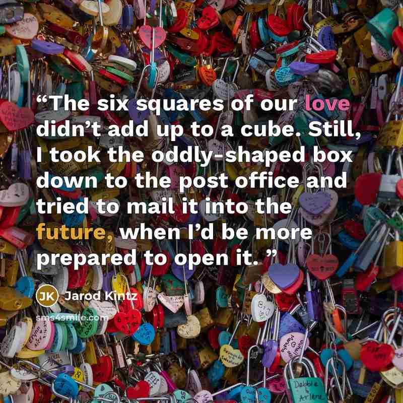 “The six squares of our love didn’t add up to a cube. Still, I took the oddly-shaped box down to the post office and tried to mail it into the future, when I’d be more prepared to open it.” quote by Jarod Kintz