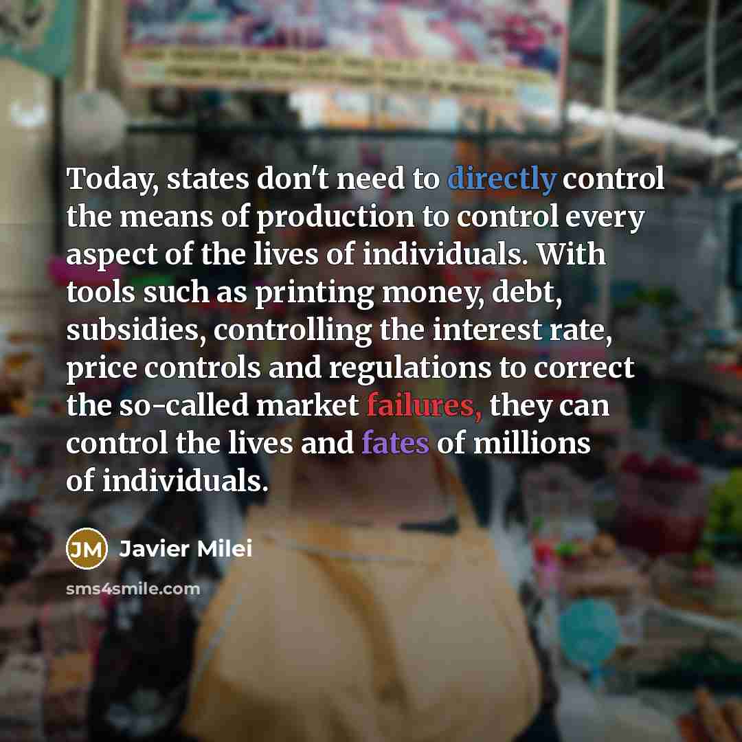 “Today, states don't need to directly control the means of production to control every aspect of the lives of individuals. With tools such as printing money, debt, subsidies, controlling the interest rate, price controls and regulations to correct the so-called market failures, they can control the…” quote by Javier Milei