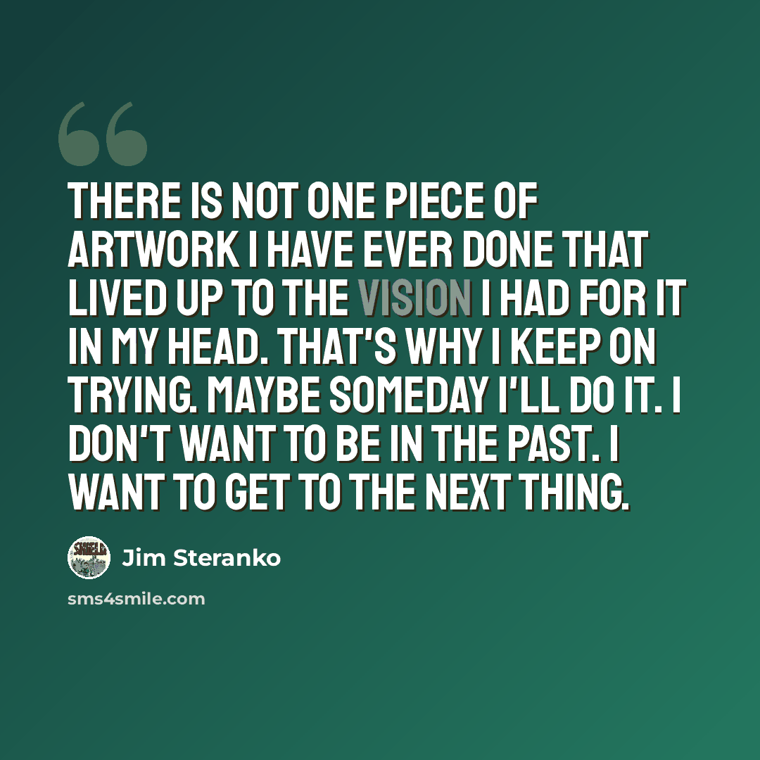 “There is not one piece of artwork I have ever done that lived up to the vision I had for it in my head. That's why I keep on trying. Maybe someday I'll do it. I don't want to be in the past. I want to get to the next thing.” quote by Jim Steranko