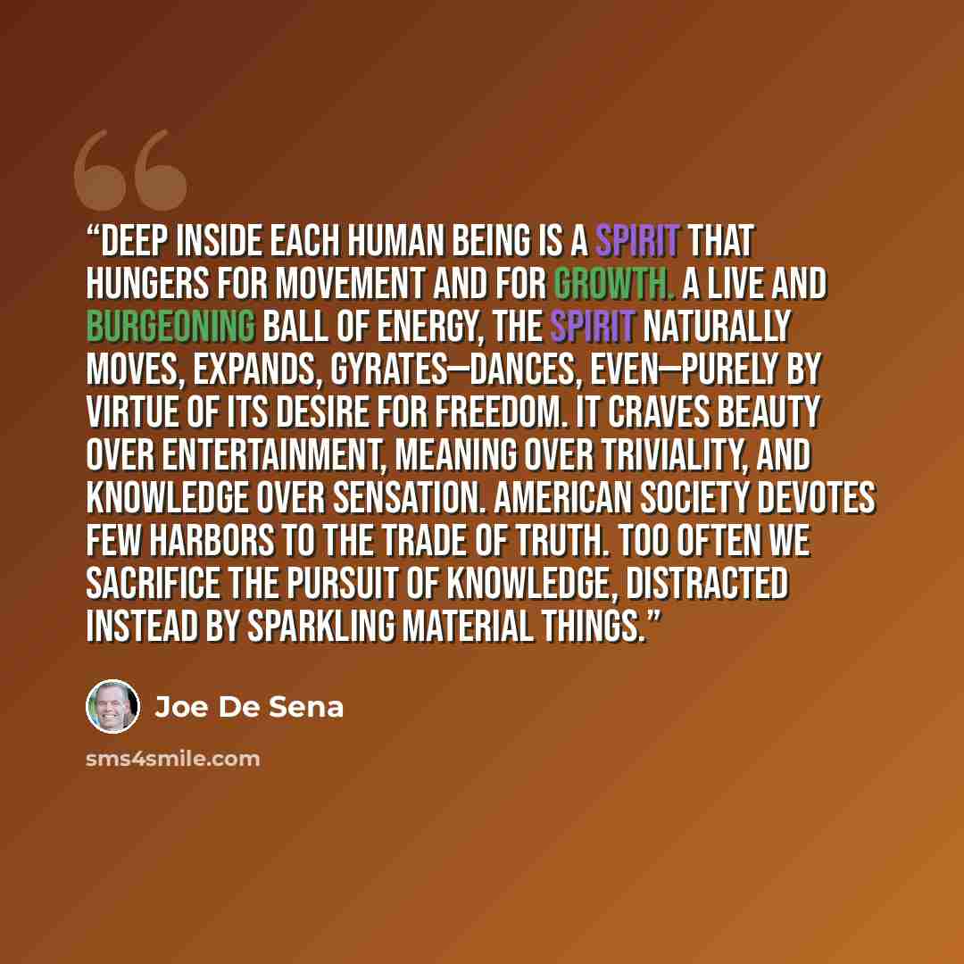 “Deep inside each human being is a spirit that hungers for movement and for growth. A live and burgeoning ball of energy, the spirit naturally moves, expands, gyrates—dances, even—purely by virtue of its desire for freedom. It craves beauty over entertainment, meaning over triviality, and knowledge…” quote by Joe De Sena