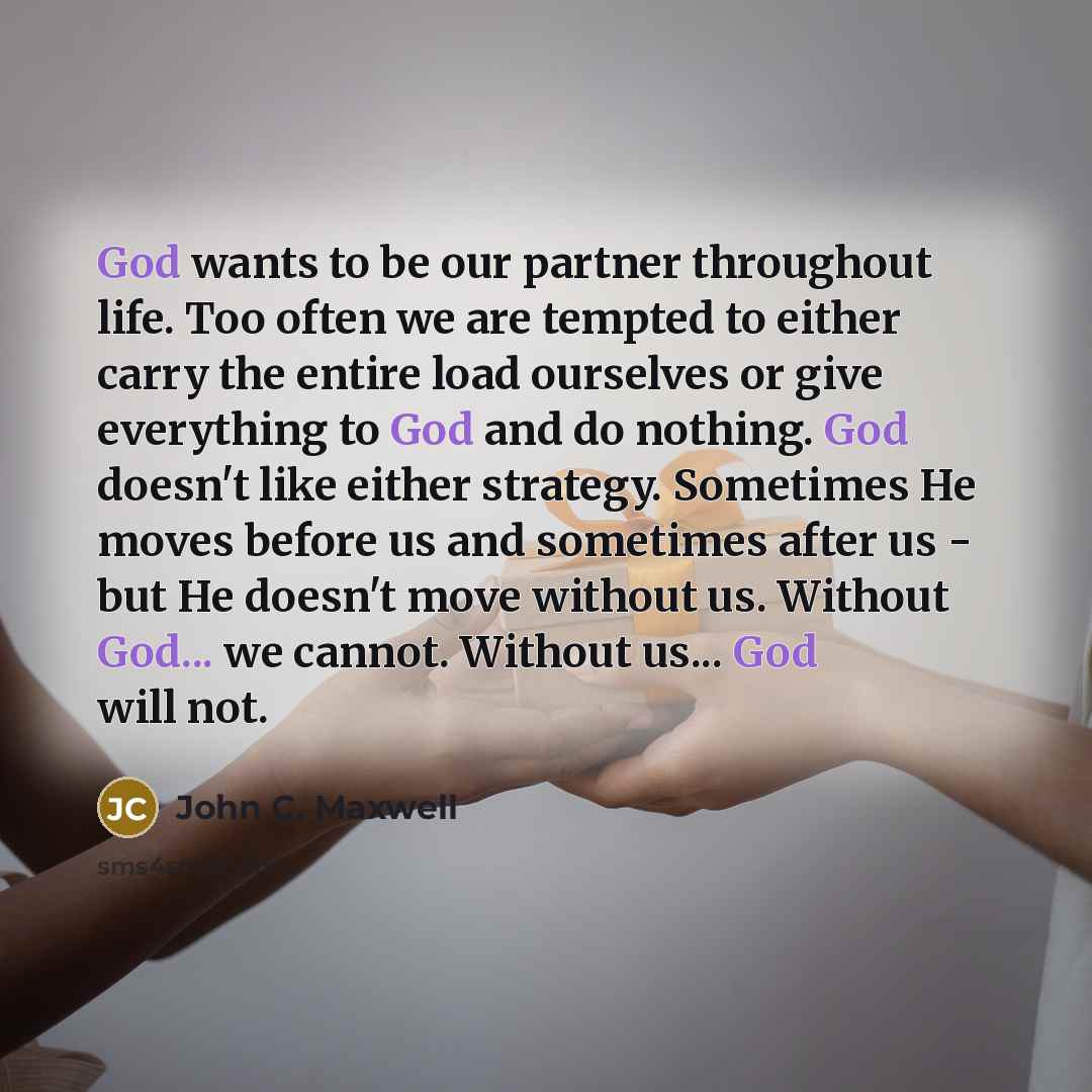“God wants to be our partner throughout life. Too often we are tempted to either carry the entire load ourselves or give everything to God and do nothing. God doesn't like either strategy. Sometimes He moves before us and sometimes after us - but He doesn't move without us. Without God... we…” quote by John C. Maxwell