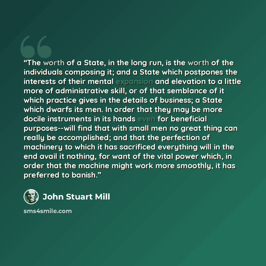 “The worth of a State, in the long run, is the worth of the individuals composing it; and a State which postpones the interests of their mental expansion and elevation to a little more of administrative skill, or of that semblance of it which practice gives in the details of business; a State which…” quote by John Stuart Mill