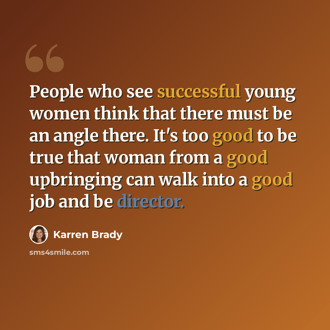 “People who see successful young women think that there must be an angle there. It's too good to be true that woman from a good upbringing can walk into a good job and be director.” quote by Karren Brady
