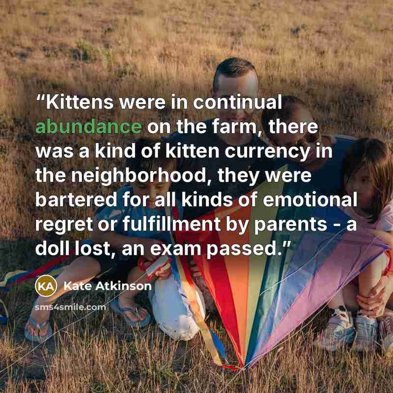 “Kittens were in continual abundance on the farm, there was a kind of kitten currency in the neighborhood, they were bartered for all kinds of emotional regret or fulfillment by parents - a doll lost, an exam passed.” quote by Kate Atkinson