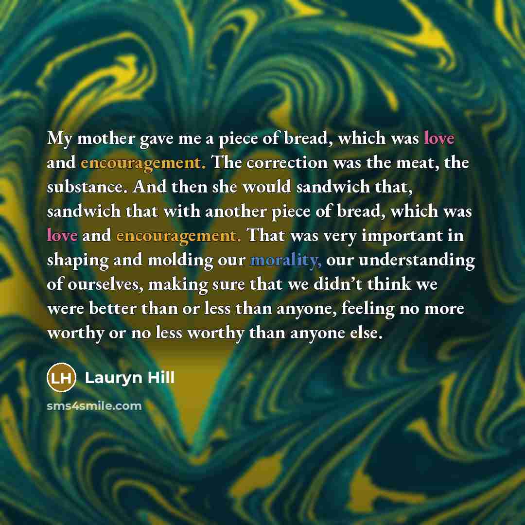“My mother gave me a piece of bread, which was love and encouragement. The correction was the meat, the substance. And then she would sandwich that, sandwich that with another piece of bread, which was love and encouragement. That was very important in shaping and molding our morality, our…” quote by Lauryn Hill