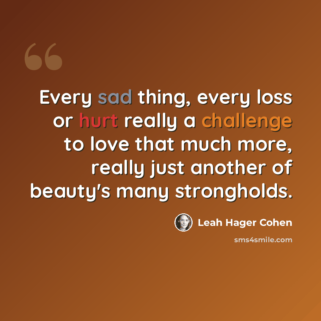 “Every sad thing, every loss or hurt really a challenge to love that much more, really just another of beauty's many strongholds.” quote by Leah Hager Cohen