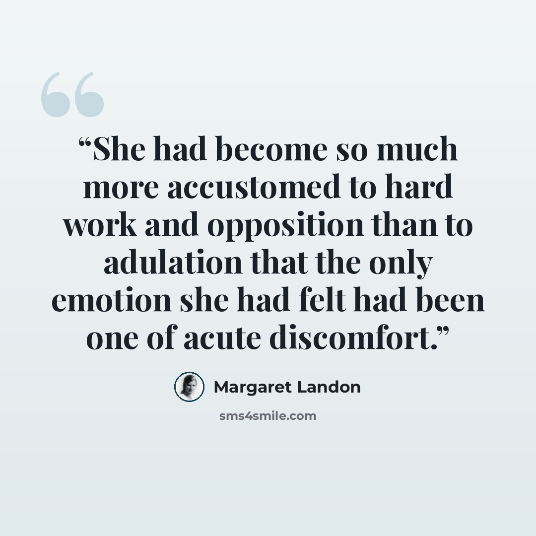 “She had become so much more accustomed to hard work and opposition than to adulation that the only emotion she had felt had been one of acute discomfort.” quote by Margaret Landon