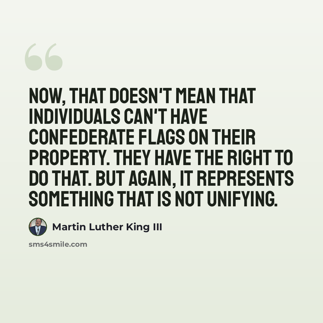 “Now, that doesn't mean that individuals can't have Confederate flags on their property. They have the right to do that. But again, it represents something that is not unifying.” quote by Martin Luther King III