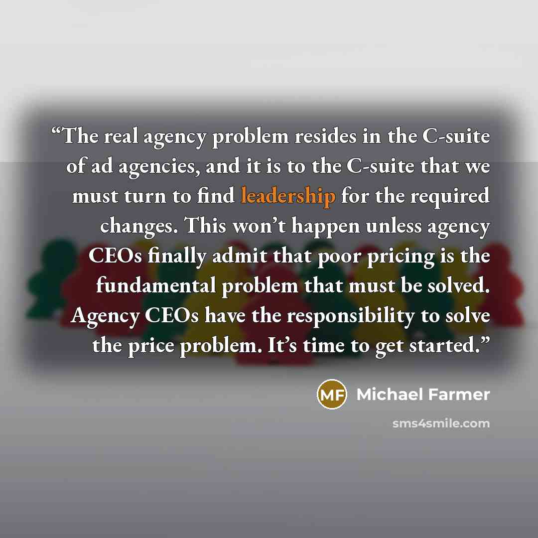 “The real agency problem resides in the C-suite of ad agencies, and it is to the C-suite that we must turn to find leadership for the required changes. This won’t happen unless agency CEOs finally admit that poor pricing is the fundamental problem that must be solved. Agency CEOs have the…” quote by Michael Farmer