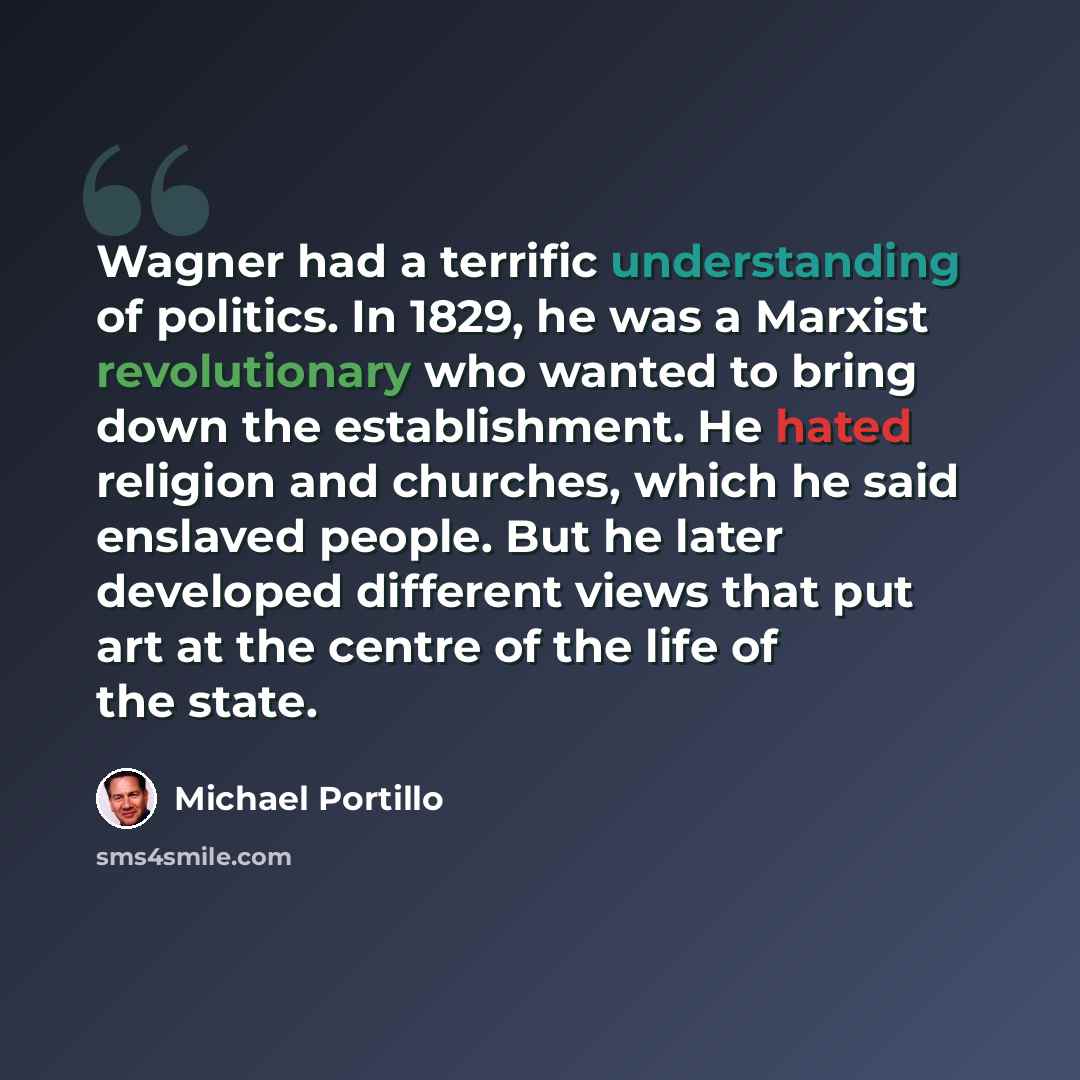 “Wagner had a terrific understanding of politics. In 1829, he was a Marxist revolutionary who wanted to bring down the establishment. He hated religion and churches, which he said enslaved people. But he later developed different views that put art at the centre of the life of the state.” quote by Michael Portillo