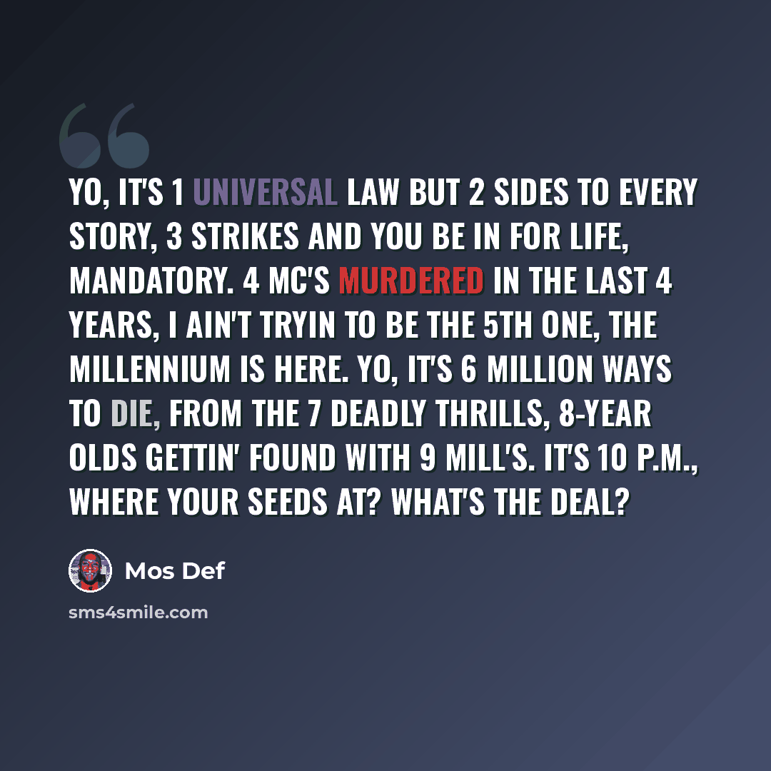 “Yo, it's 1 universal law but 2 sides to every story, 3 strikes and you be in for life, mandatory. 4 MC's murdered in the last 4 years, I ain't tryin to be the 5th one, the Millennium is here. Yo, it's 6 million ways to die, from the 7 deadly thrills, 8-year olds gettin' found with 9 mill's. It's…” quote by Mos Def