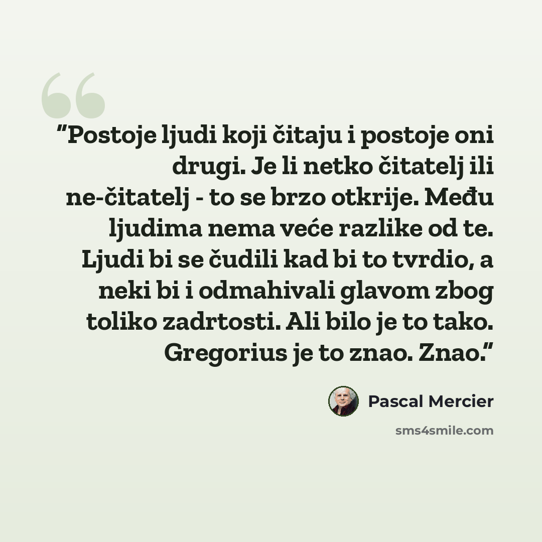 “Postoje ljudi koji čitaju i postoje oni drugi. Je li netko čitatelj ili ne-čitatelj - to se brzo otkrije. Među ljudima nema veće razlike od te. Ljudi bi se čudili kad bi to tvrdio, a neki bi i odmahivali glavom zbog toliko zadrtosti. Ali bilo je to tako. Gregorius je to znao. Znao.” quote by Pascal Mercier