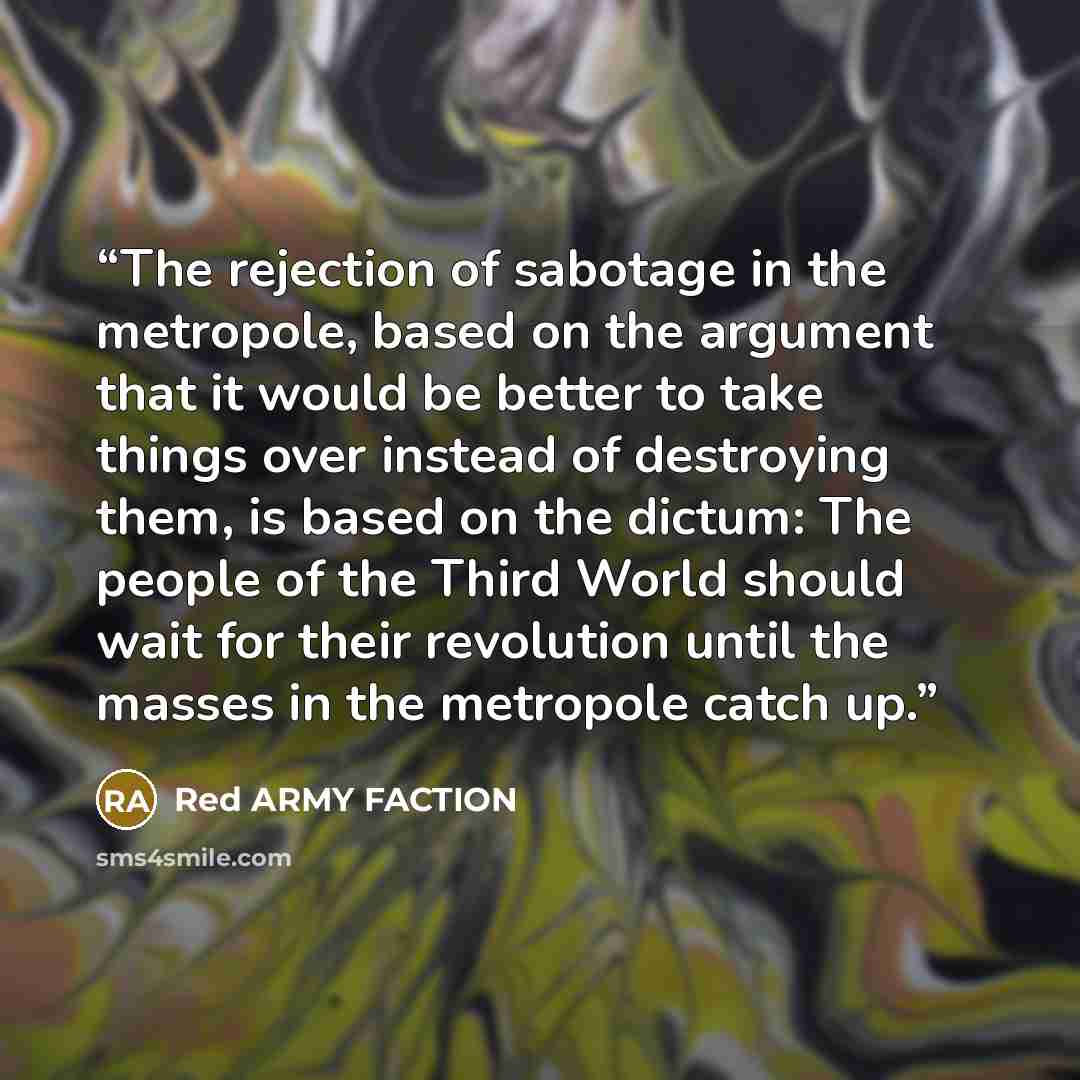 “The rejection of sabotage in the metropole, based on the argument that it would be better to take things over instead of destroying them, is based on the dictum: The people of the Third World should wait for their revolution until the masses in the metropole catch up.” quote by Red Army Faction