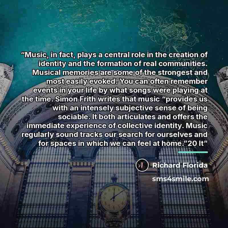 “Music, in fact, plays a central role in the creation of identity and the formation of real communities. Musical memories are some of the strongest and most easily evoked. You can often remember events in your life by what songs were playing at the time. Simon Frith writes that music “provides us…” quote by Richard Florida