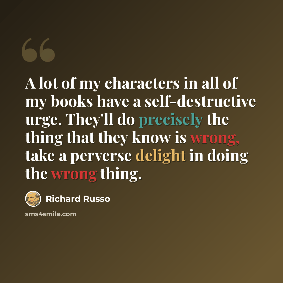 “A lot of my characters in all of my books have a self-destructive urge. They'll do precisely the thing that they know is wrong, take a perverse delight in doing the wrong thing.” quote by Richard Russo
