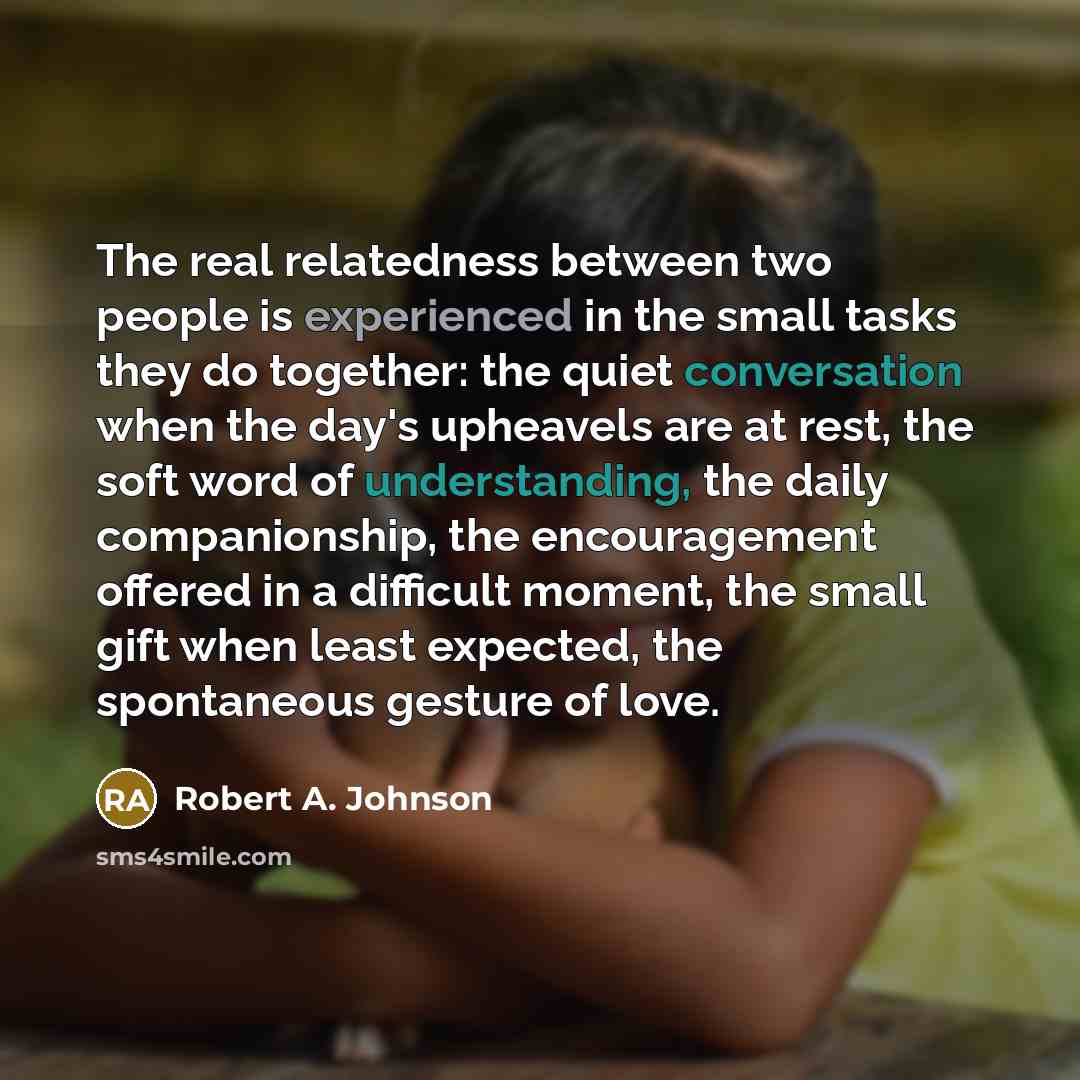 “The real relatedness between two people is experienced in the small tasks they do together: the quiet conversation when the day's upheavels are at rest, the soft word of understanding, the daily companionship, the encouragement offered in a difficult moment, the small gift when least expected, the…” quote by Robert A. Johnson