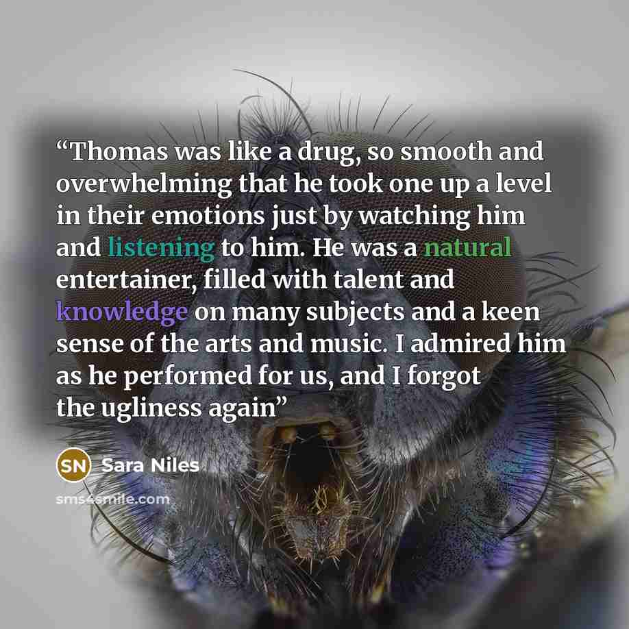“Thomas was like a drug, so smooth and overwhelming that he took one up a level in their emotions just by watching him and listening to him. He was a natural entertainer, filled with talent and knowledge on many subjects and a keen sense of the arts and music. I admired him as he performed for us…” quote by Sara Niles
