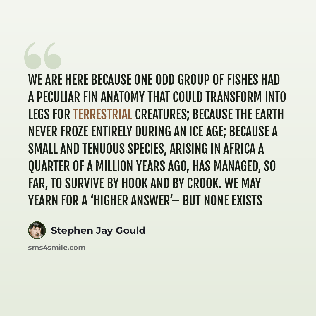 “We are here because one odd group of fishes had a peculiar fin anatomy that could transform into legs for terrestrial creatures; because the earth never froze entirely during an ice age; because a small and tenuous species, arising in Africa a quarter of a million years ago, has managed, so far…” quote by Stephen Jay Gould