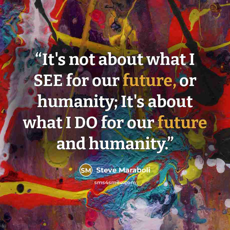 “It's not about what I SEE for our future, or humanity; It's about what I DO for our future and humanity.” quote by Steve Maraboli