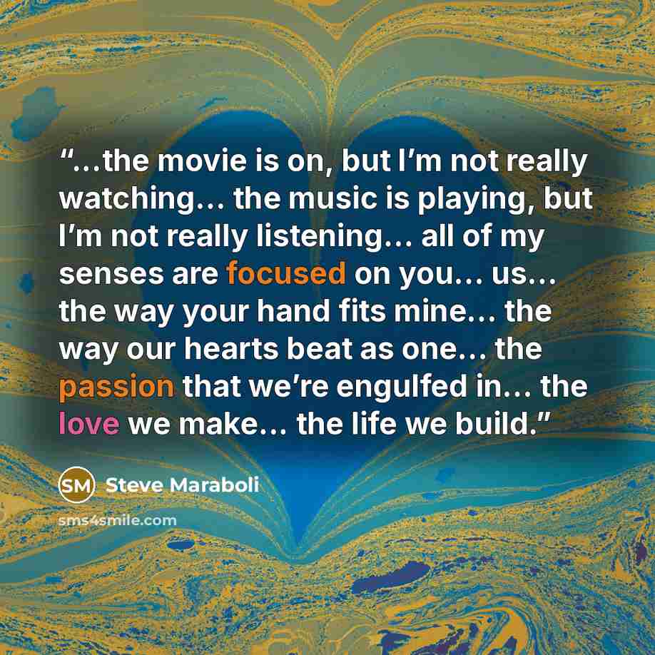 “...the movie is on, but I’m not really watching… the music is playing, but I’m not really listening… all of my senses are focused on you… us… the way your hand fits mine… the way our hearts beat as one… the passion that we’re engulfed in… the love we make... the life we build.” quote by Steve Maraboli