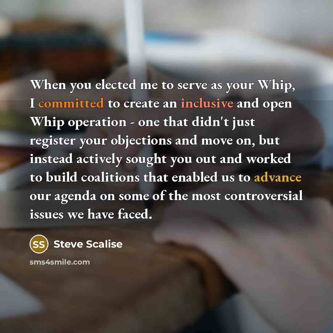“When you elected me to serve as your Whip, I committed to create an inclusive and open Whip operation - one that didn't just register your objections and move on, but instead actively sought you out and worked to build coalitions that enabled us to advance our agenda on some of the most…” quote by Steve Scalise