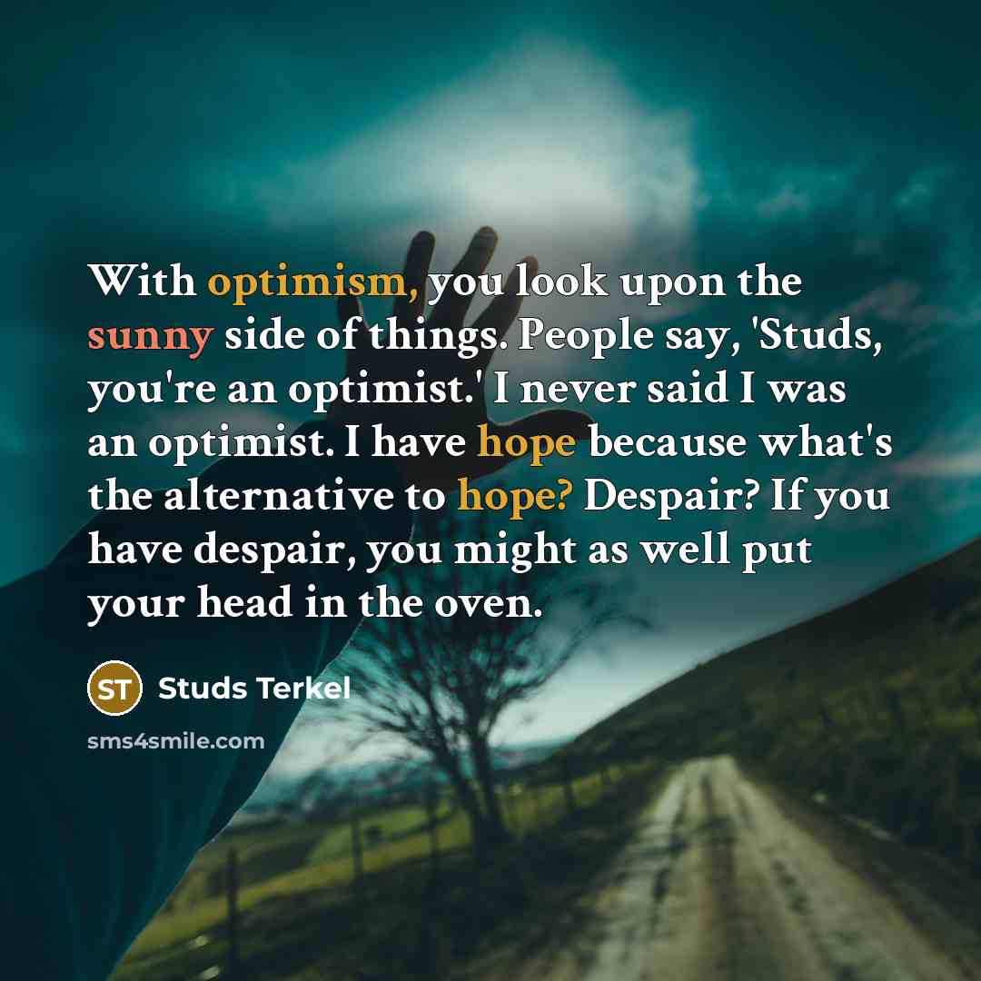 “With optimism, you look upon the sunny side of things. People say, 'Studs, you're an optimist.' I never said I was an optimist. I have hope because what's the alternative to hope? Despair? If you have despair, you might as well put your head in the oven.” quote by Studs Terkel