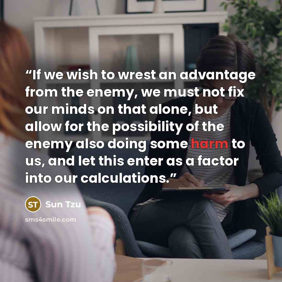 “If we wish to wrest an advantage from the enemy, we must not fix our minds on that alone, but allow for the possibility of the enemy also doing some harm to us, and let this enter as a factor into our calculations.” quote by Sun Tzu