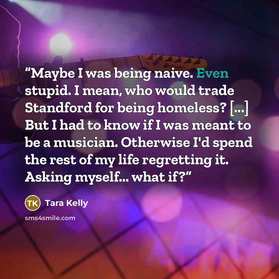 “Maybe I was being naive. Even stupid. I mean, who would trade Standford for being homeless? [...] But I had to know if I was meant to be a musician. Otherwise I'd spend the rest of my life regretting it. Asking myself... what if?” quote by Tara Kelly
