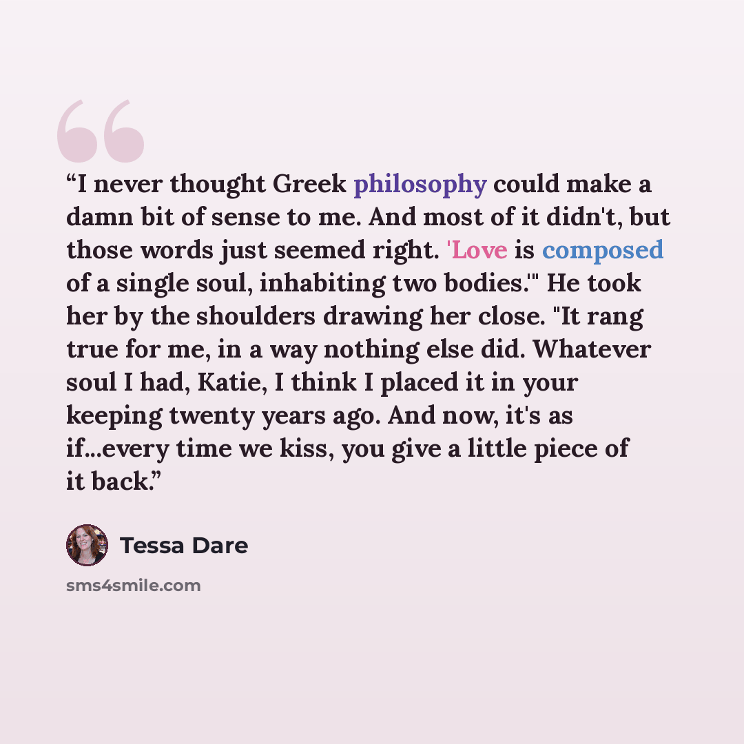“I never thought Greek philosophy could make a damn bit of sense to me. And most of it didn't, but those words just seemed right. 'Love is composed of a single soul, inhabiting two bodies.'" He took her by the shoulders drawing her close. "It rang true for me, in a way nothing else did. Whatever…” quote by Tessa Dare