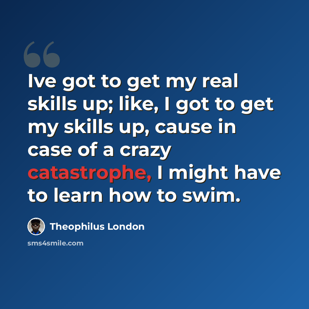 “Ive got to get my real skills up; like, I got to get my skills up, cause in case of a crazy catastrophe, I might have to learn how to swim.” quote by Theophilus London