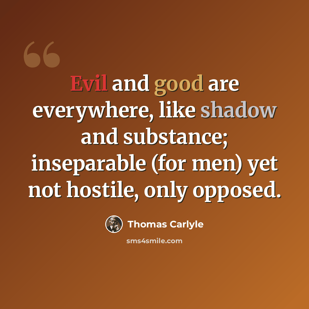 “Evil and good are everywhere, like shadow and substance; inseparable (for men) yet not hostile, only opposed.” quote by Thomas Carlyle