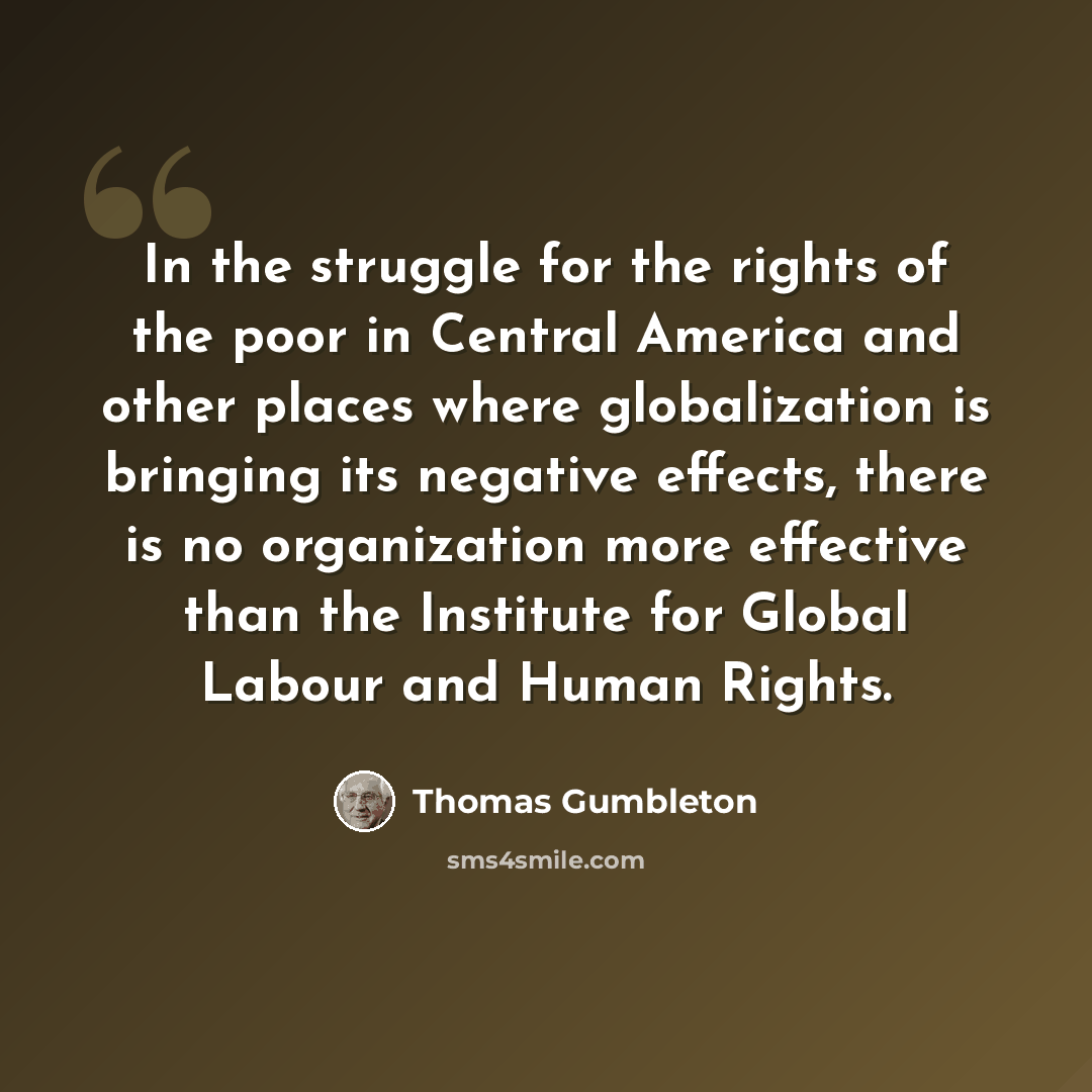 “In the struggle for the rights of the poor in Central America and other places where globalization is bringing its negative effects, there is no organization more effective than the Institute for Global Labour and Human Rights.” quote by Thomas Gumbleton