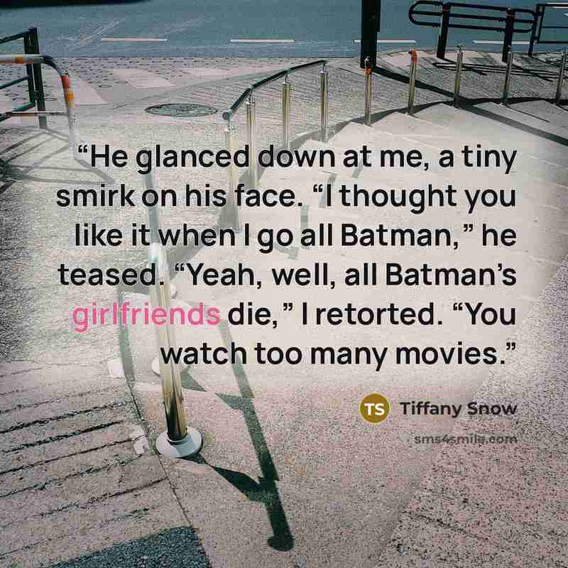 “He glanced down at me, a tiny smirk on his face. “I thought you like it when I go all Batman,” he teased. “Yeah, well, all Batman’s girlfriends die,” I retorted. “You watch too many movies.” quote by Tiffany Snow