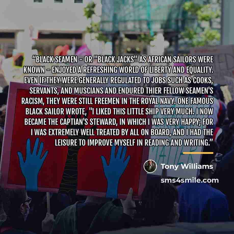 “Black seamen - or "Black Jacks" as African sailors were known - enjoyed a refreshing world of liberty and equality. Even if they were generally regulated to jobs such as cooks, servants, and muscians and endured thier fellow seamen's racism, they were still freemen in the Royal Navy. One famous…” quote by Tony Williams