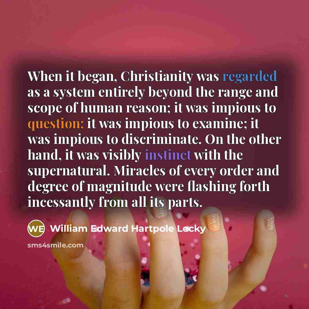 “When it began, Christianity was regarded as a system entirely beyond the range and scope of human reason; it was impious to question; it was impious to examine; it was impious to discriminate. On the other hand, it was visibly instinct with the supernatural. Miracles of every order and degree of…” quote by William Edward Hartpole Lecky