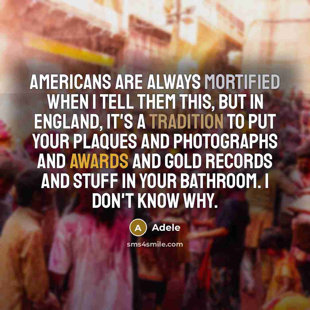 “Americans are always mortified when I tell them this, but in England, it's a tradition to put your plaques and photographs and awards and gold records and stuff in your bathroom. I don't know why.” quote by Adele
