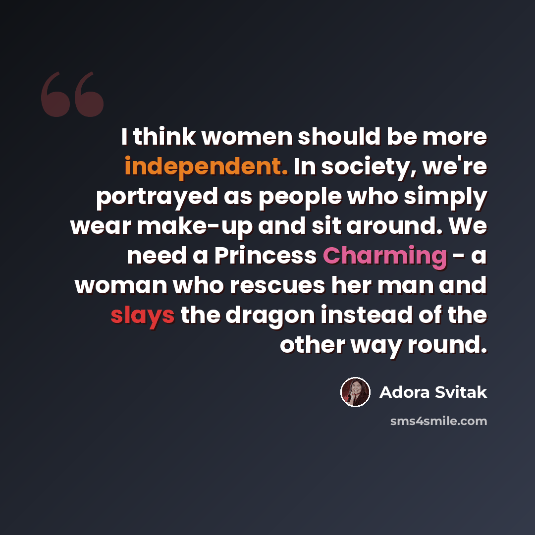 “I think women should be more independent. In society, we're portrayed as people who simply wear make-up and sit around. We need a Princess Charming - a woman who rescues her man and slays the dragon instead of the other way round.” quote by Adora Svitak