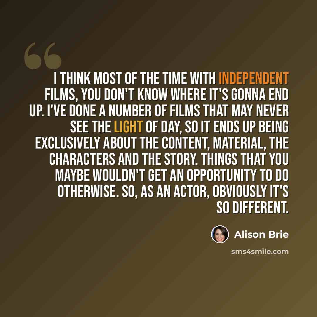 “I think most of the time with independent films, you don't know where it's gonna end up. I've done a number of films that may never see the light of day, so it ends up being exclusively about the content, material, the characters and the story. Things that you maybe wouldn't get an opportunity to…” quote by Alison Brie