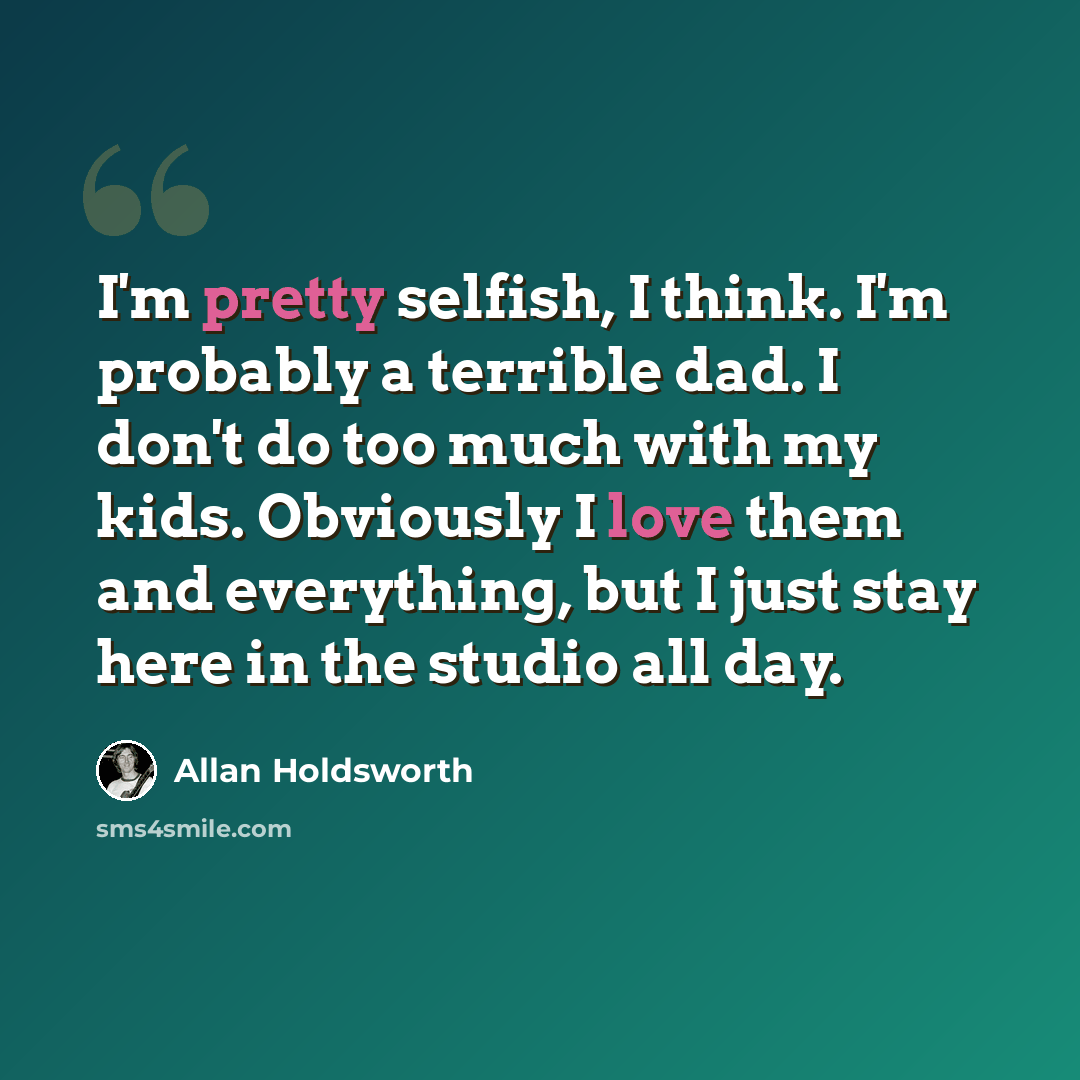 “I'm pretty selfish, I think. I'm probably a terrible dad. I don't do too much with my kids. Obviously I love them and everything, but I just stay here in the studio all day.” quote by Allan Holdsworth