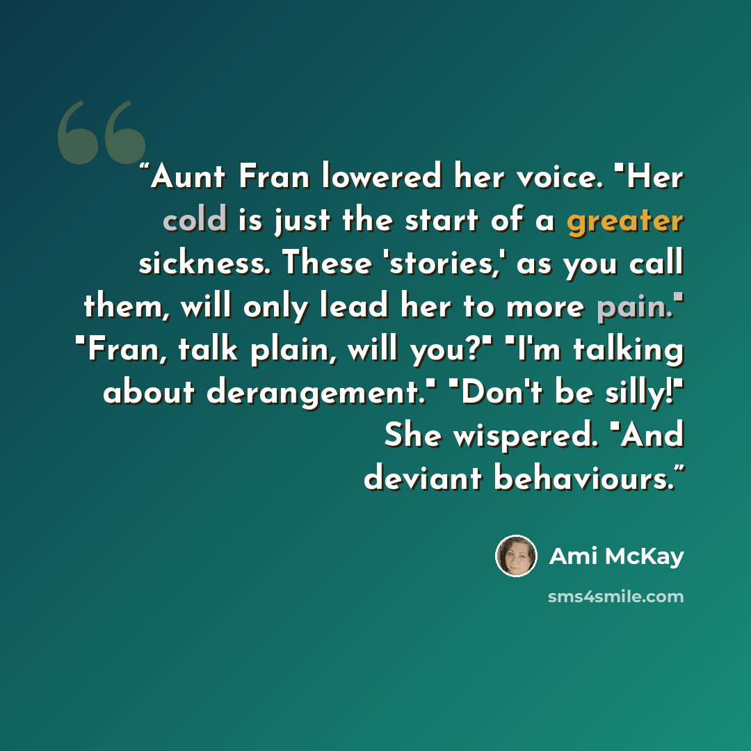 “Aunt Fran lowered her voice. "Her cold is just the start of a greater sickness. These 'stories,' as you call them, will only lead her to more pain." "Fran, talk plain, will you?" "I'm talking about derangement." "Don't be silly!" She wispered. "And deviant behaviours.” quote by Ami McKay