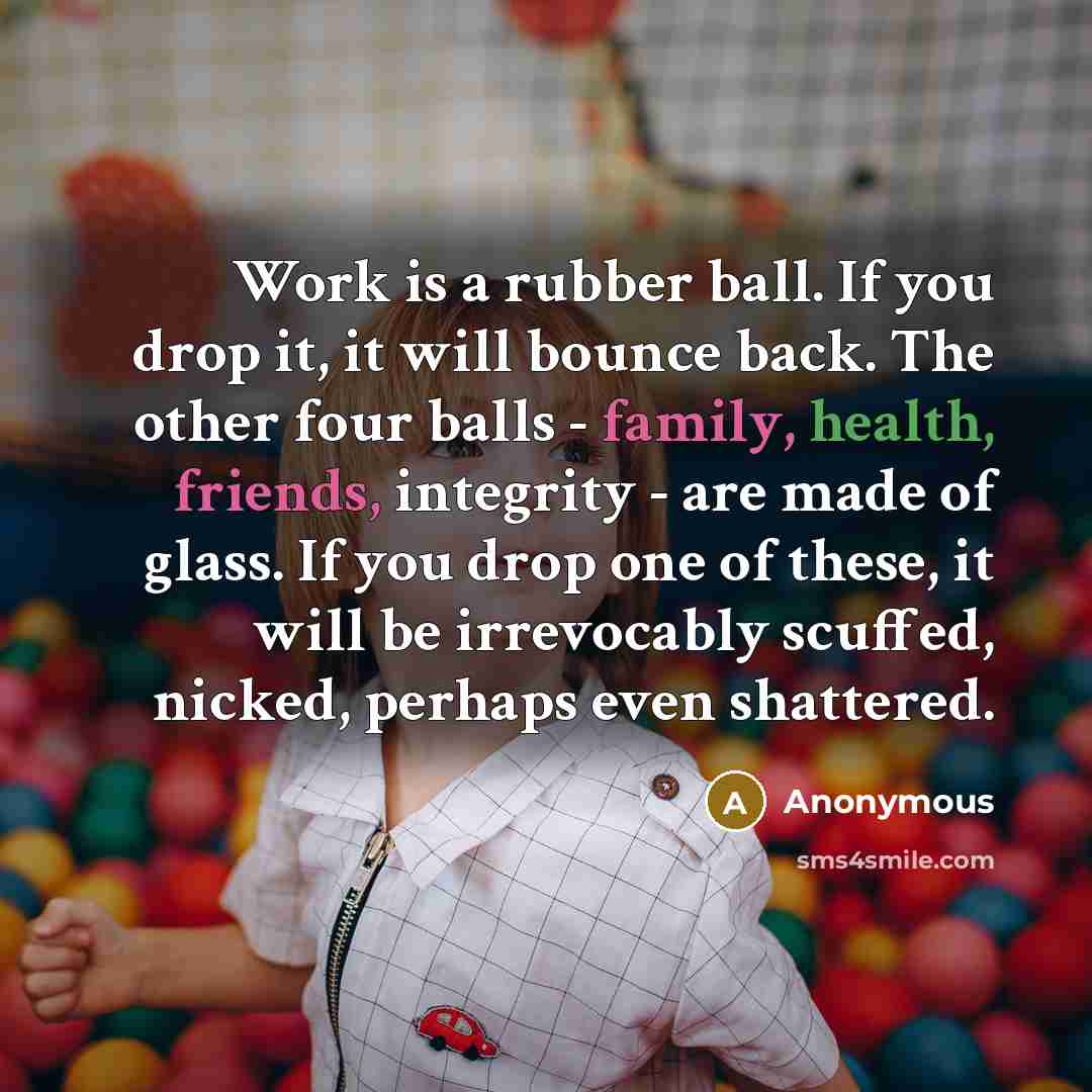 “Work is a rubber ball. If you drop it, it will bounce back. The other four balls - family, health, friends, integrity - are made of glass. If you drop one of these, it will be irrevocably scuffed, nicked, perhaps even shattered.” quote by Anonymous
